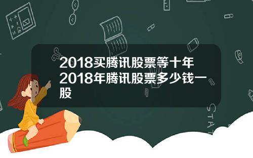 2018买腾讯股票等十年2018年腾讯股票多少钱一股