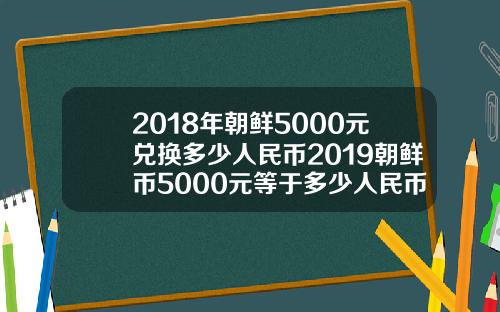 2018年朝鲜5000元兑换多少人民币2019朝鲜币5000元等于多少人民币