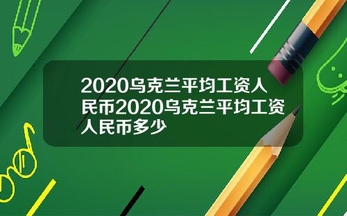 2020乌克兰平均工资人民币2020乌克兰平均工资人民币多少