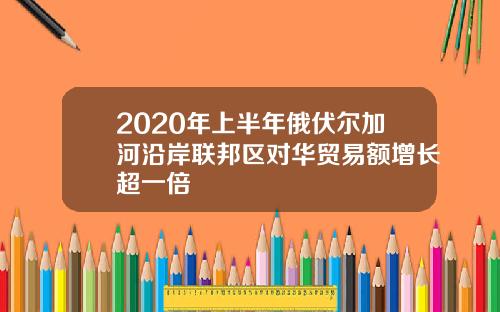 2020年上半年俄伏尔加河沿岸联邦区对华贸易额增长超一倍
