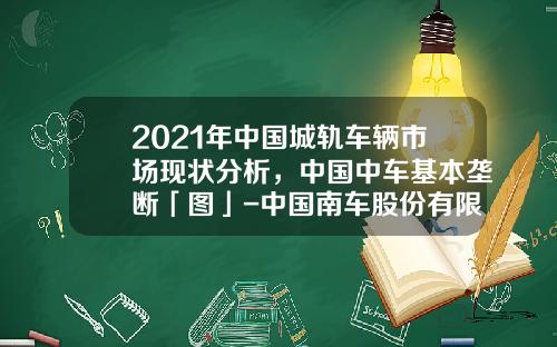 2021年中国城轨车辆市场现状分析，中国中车基本垄断「图」-中国南车股份有限公司【新闻】.