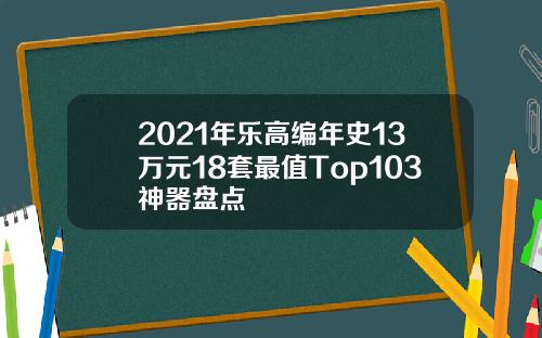 2021年乐高编年史13万元18套最值Top103神器盘点