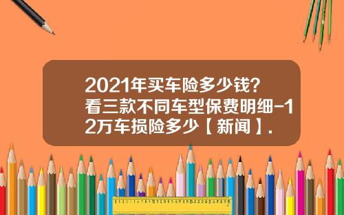 2021年买车险多少钱？看三款不同车型保费明细-12万车损险多少【新闻】.