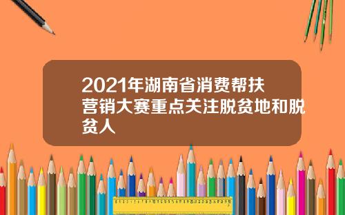 2021年湖南省消费帮扶营销大赛重点关注脱贫地和脱贫人
