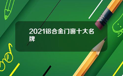 2021铝合金门窗十大名牌