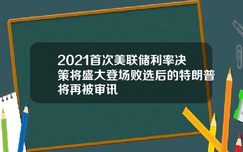 2021首次美联储利率决策将盛大登场败选后的特朗普将再被审讯