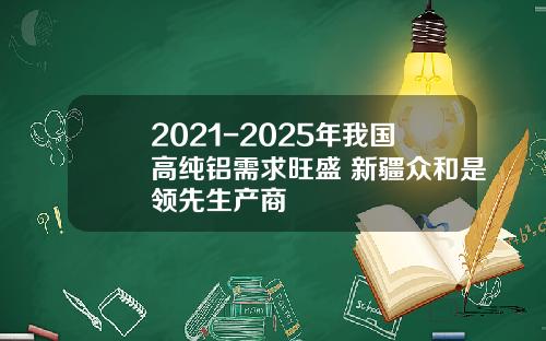 2021-2025年我国高纯铝需求旺盛 新疆众和是领先生产商