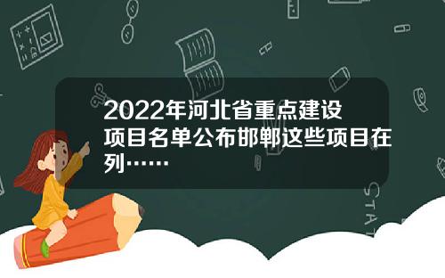 2022年河北省重点建设项目名单公布邯郸这些项目在列……