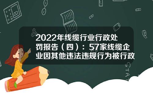 2022年线缆行业行政处罚报告（四）：57家线缆企业因其他违法违规行为被行政处罚，其中7家线缆企业被吊销营业执照