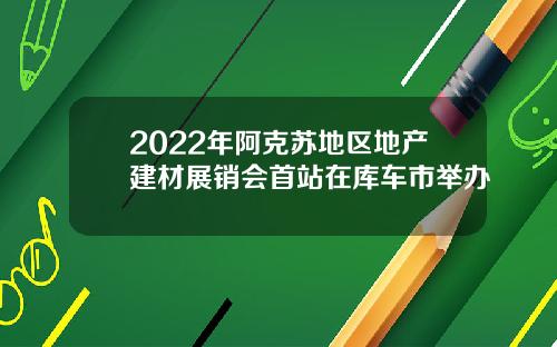 2022年阿克苏地区地产建材展销会首站在库车市举办