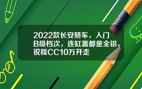 2022款长安轿车，入门B级档次，连缸盖都是全铝，锐程CC10万开走