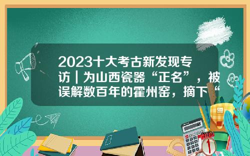 2023十大考古新发现专访｜为山西瓷器“正名”，被误解数百年的霍州窑，摘下“定窑高仿”帽子