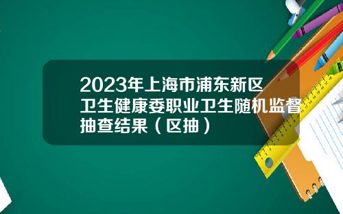 2023年上海市浦东新区卫生健康委职业卫生随机监督抽查结果（区抽）