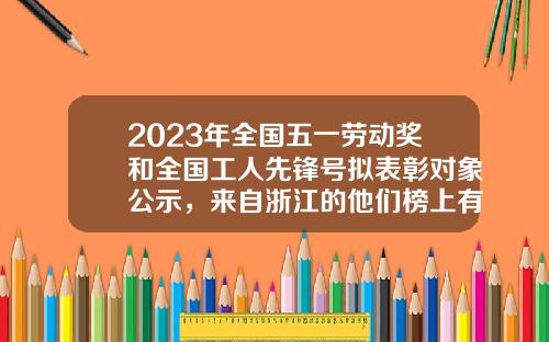 2023年全国五一劳动奖和全国工人先锋号拟表彰对象公示，来自浙江的他们榜上有名