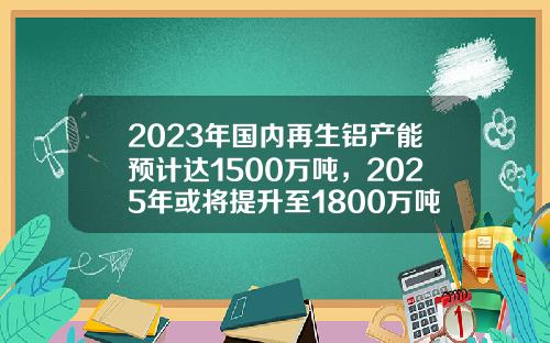 2023年国内再生铝产能预计达1500万吨，2025年或将提升至1800万吨