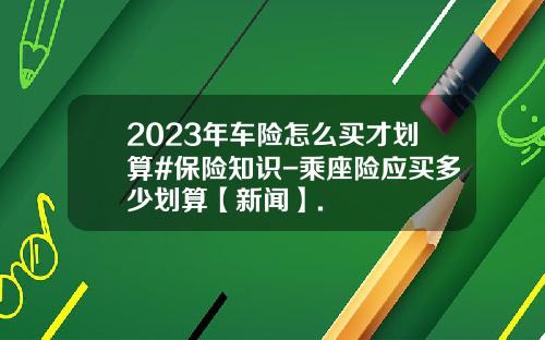 2023年车险怎么买才划算#保险知识-乘座险应买多少划算【新闻】.
