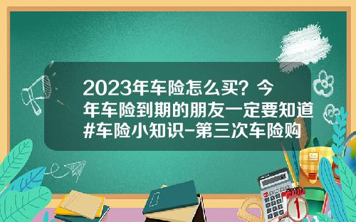 2023年车险怎么买？今年车险到期的朋友一定要知道#车险小知识-第三次车险购买多少钱【新闻】.