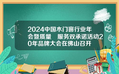 2024中国木门窗行业年会暨质量•服务双承诺活动20年品牌大会在佛山召开