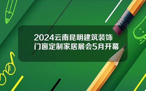 2024云南昆明建筑装饰门窗定制家居展会5月开幕