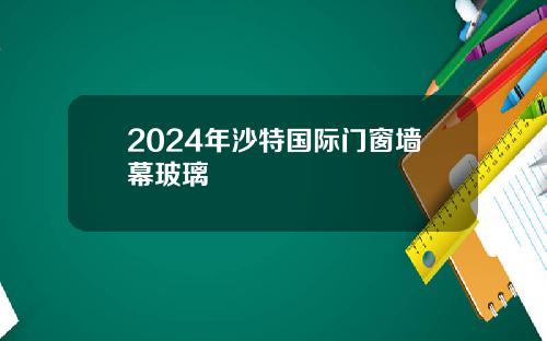 2024年沙特国际门窗墙幕玻璃