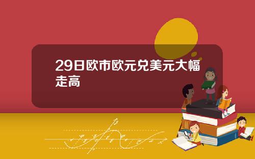 29日欧市欧元兑美元大幅走高