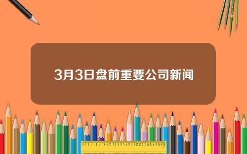3月3日盘前重要公司新闻