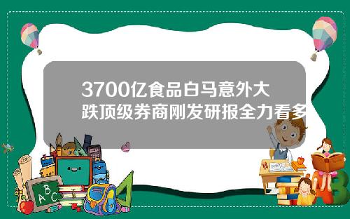 3700亿食品白马意外大跌顶级券商刚发研报全力看多