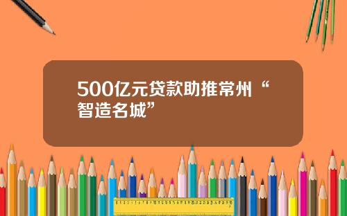 500亿元贷款助推常州“智造名城”