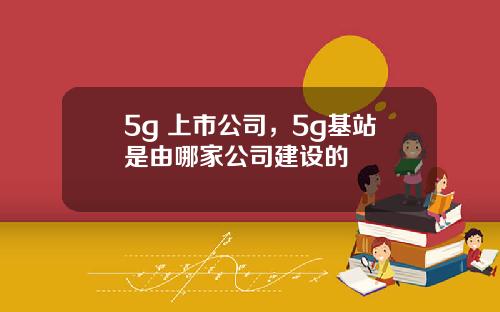 5g 上市公司，5g基站是由哪家公司建设的