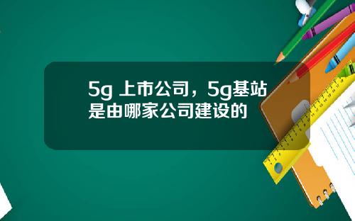 5g 上市公司，5g基站是由哪家公司建设的
