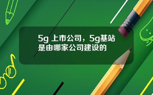 5g 上市公司，5g基站是由哪家公司建设的
