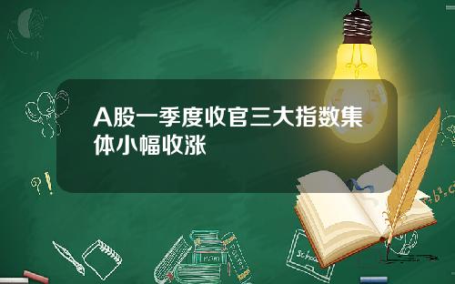 A股一季度收官三大指数集体小幅收涨