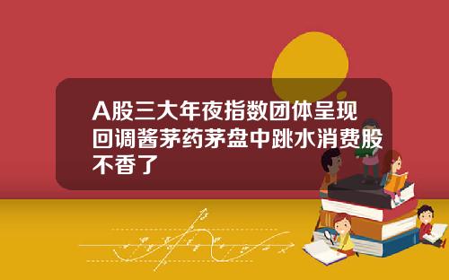 A股三大年夜指数团体呈现回调酱茅药茅盘中跳水消费股不香了