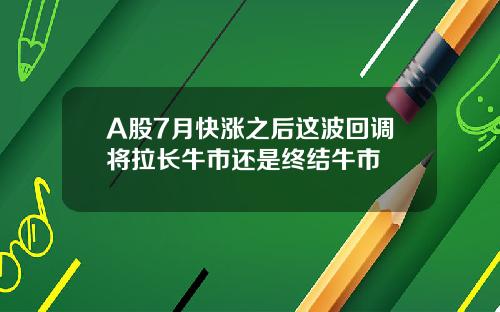 A股7月快涨之后这波回调将拉长牛市还是终结牛市