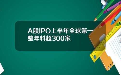 A股IPO上半年全球第一整年料超300家