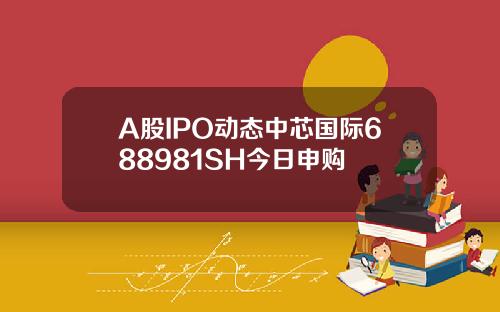 A股IPO动态中芯国际688981SH今日申购