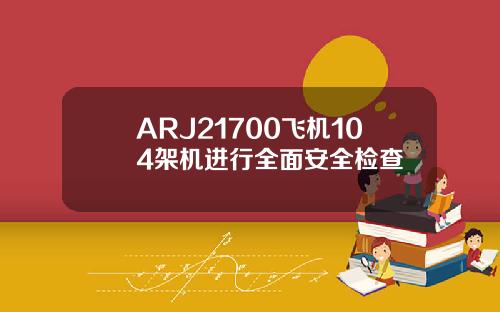 ARJ21700飞机104架机进行全面安全检查