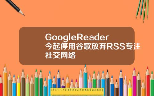 GoogleReader今起停用谷歌放弃RSS专注社交网络