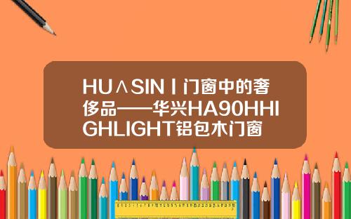 HUΛSIN丨门窗中的奢侈品——华兴HA90HHIGHLIGHT铝包木门窗