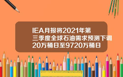 IEA月报将2021年第三季度全球石油需求预测下调20万桶日至9720万桶日