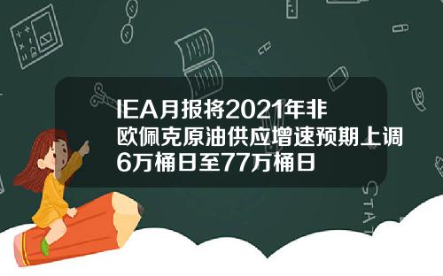IEA月报将2021年非欧佩克原油供应增速预期上调6万桶日至77万桶日