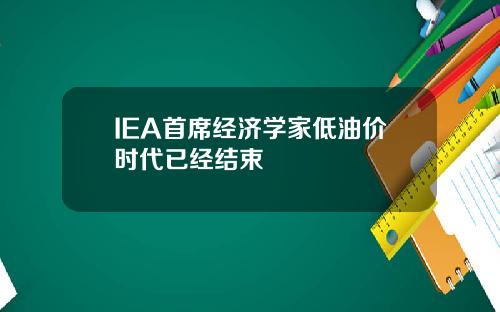 IEA首席经济学家低油价时代已经结束