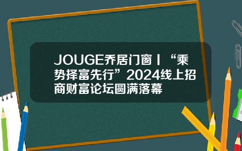 JOUGE乔居门窗丨“乘势择富先行”2024线上招商财富论坛圆满落幕