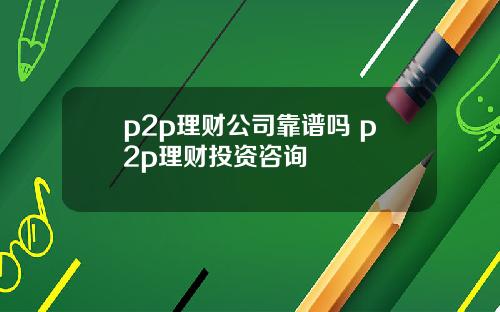 p2p理财公司靠谱吗 p2p理财投资咨询