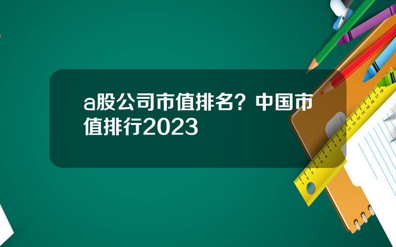 a股公司市值排名？中国市值排行2023