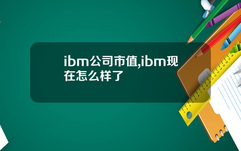 ibm公司市值,ibm现在怎么样了