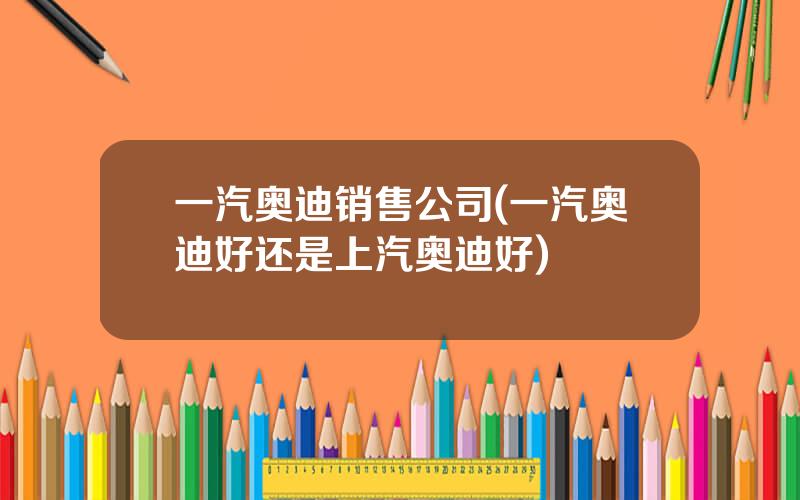 一汽奥迪销售公司(一汽奥迪好还是上汽奥迪好)