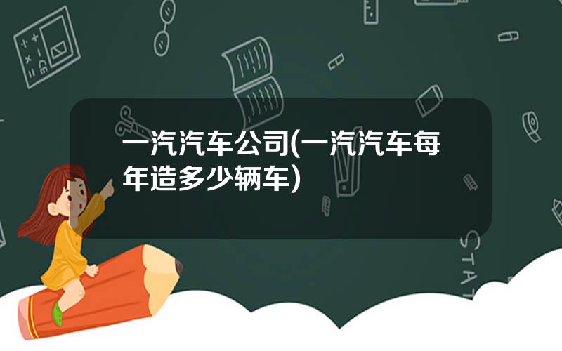一汽汽车公司(一汽汽车每年造多少辆车)