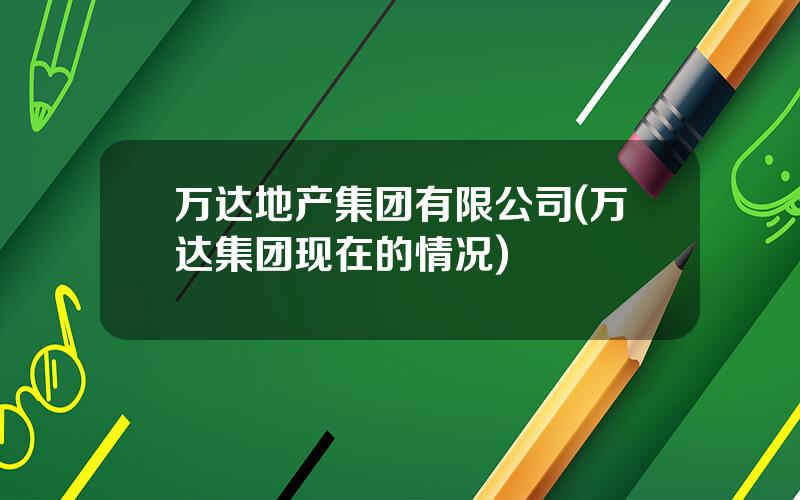 万达地产集团有限公司(万达集团现在的情况)