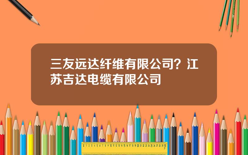 三友远达纤维有限公司？江苏吉达电缆有限公司